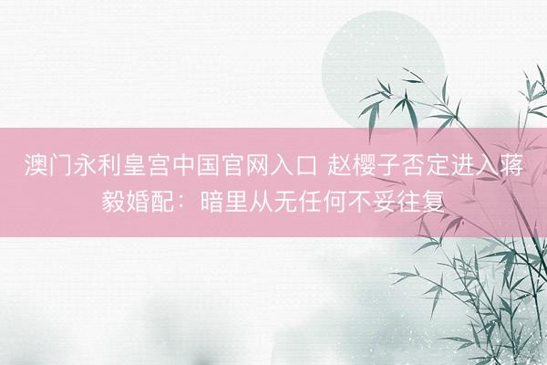 澳门永利皇宫中国官网入口 赵樱子否定进入蒋毅婚配:暗里从无任何不妥往复