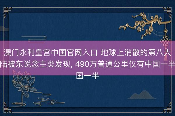 澳门永利皇宫中国官网入口 地球上消散的第八大陆被东说念主类发现， 490万普通公里仅有中国一半
