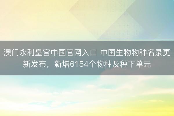 澳门永利皇宫中国官网入口 中国生物物种名录更新发布，新增6154个物种及种下单元