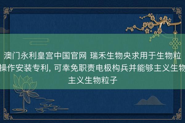 澳门永利皇宫中国官网 瑞禾生物央求用于生物粒子的操作安装专利， 可幸免职责电极构兵并能够主义生物粒子