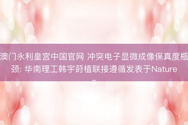 澳门永利皇宫中国官网 冲突电子显微成像保真度瓶颈: 华南理工韩宇莳植联接遵循发表于Nature