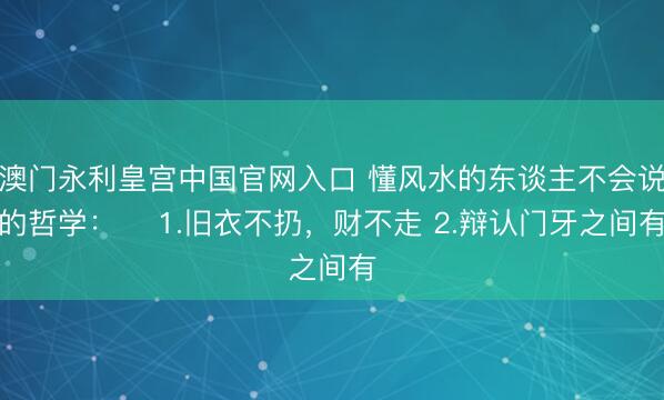 澳门永利皇宫中国官网入口 懂风水的东谈主不会说的哲学： ​1.旧衣不扔，财不走 2.辩认门牙之间有
