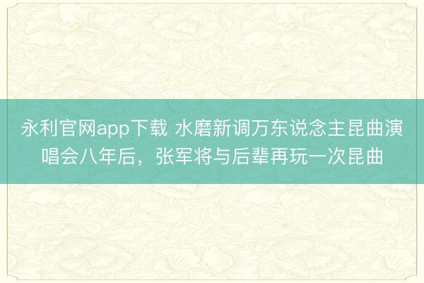 永利官网app下载 水磨新调万东说念主昆曲演唱会八年后，张军将与后辈再玩一次昆曲