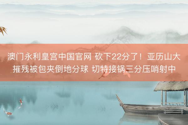 澳门永利皇宫中国官网 砍下22分了！亚历山大摧残被包夹倒地分球 切特接锅三分压哨射中