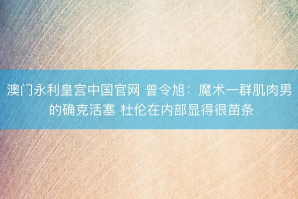 澳门永利皇宫中国官网 曾令旭：魔术一群肌肉男 的确克活塞 杜伦在内部显得很苗条