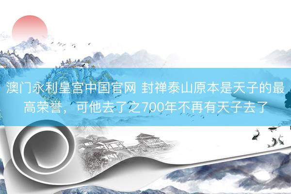 澳门永利皇宫中国官网 封禅泰山原本是天子的最高荣誉，可他去了之700年不再有天子去了