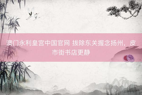 澳门永利皇宫中国官网 拔除东关握念扬州,皮市街书店更静