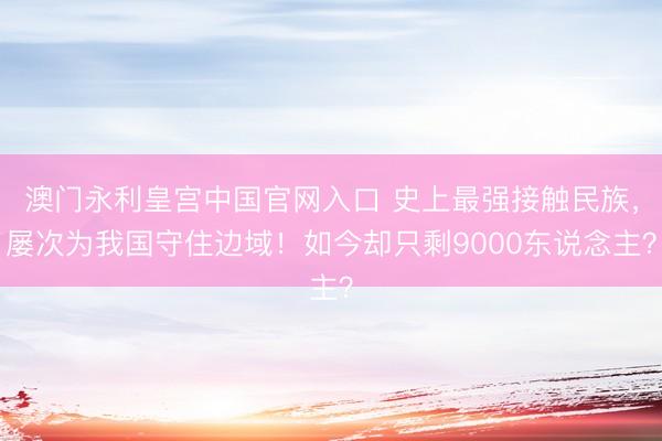 澳门永利皇宫中国官网入口 史上最强接触民族，屡次为我国守住边域！如今却只剩9000东说念主？