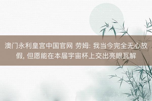 澳门永利皇宫中国官网 劳姆: 我当今完全无心放假， 但愿能在本届宇宙杯上交出亮眼瓦解