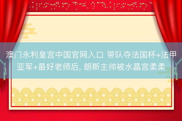 澳门永利皇宫中国官网入口 带队夺法国杯+法甲亚军+最好老师后， 朗斯主帅被水晶宫柔柔