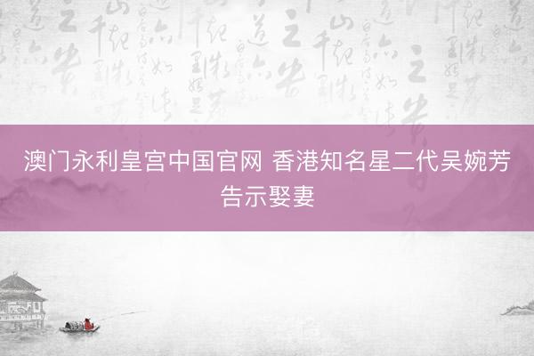澳门永利皇宫中国官网 香港知名星二代吴婉芳告示娶妻