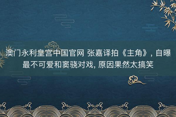 澳门永利皇宫中国官网 张嘉译拍《主角》， 自曝最不可爱和窦骁对戏， 原因果然太搞笑