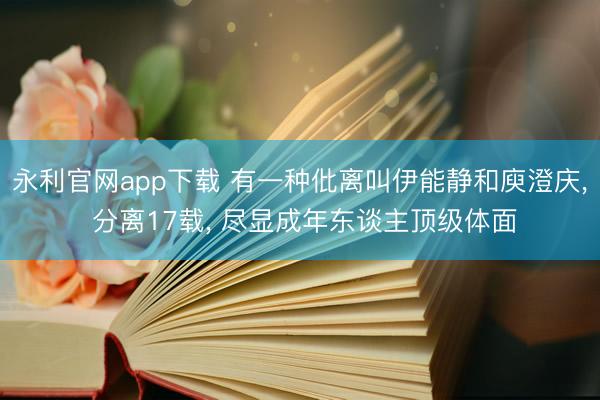 永利官网app下载 有一种仳离叫伊能静和庾澄庆， 分离17载， 尽显成年东谈主顶级体面