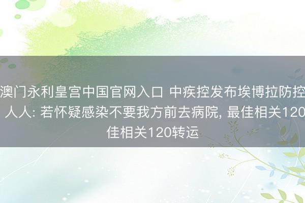 澳门永利皇宫中国官网入口 中疾控发布埃博拉防控教导 人人: 若怀疑感染不要我方前去病院， 最佳相关120转运