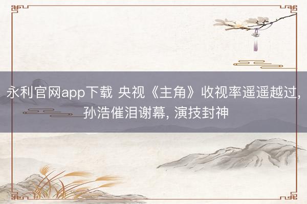永利官网app下载 央视《主角》收视率遥遥越过， 孙浩催泪谢幕， 演技封神