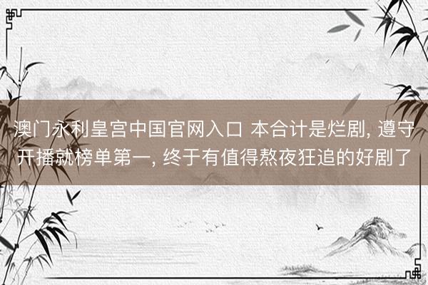 澳门永利皇宫中国官网入口 本合计是烂剧， 遵守开播就榜单第一， 终于有值得熬夜狂追的好剧了