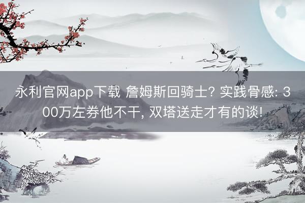 永利官网app下载 詹姆斯回骑士? 实践骨感: 300万左券他不干， 双塔送走才有的谈!