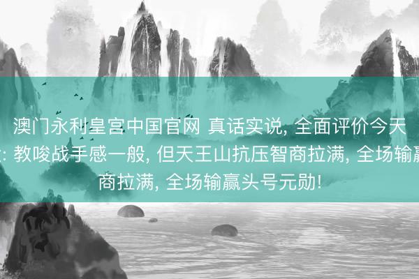 澳门永利皇宫中国官网 真话实说， 全面评价今天的亚历山大: 教唆战手感一般， 但天王山抗压智商拉满， 全场输赢头号元勋!
