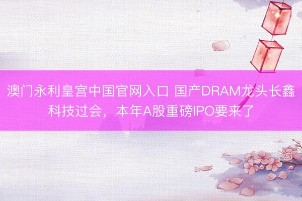 澳门永利皇宫中国官网入口 国产DRAM龙头长鑫科技过会，本年A股重磅IPO要来了