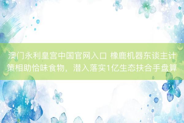 澳门永利皇宫中国官网入口 橡鹿机器东谈主计策相助恰味食物，潜入落实1亿生态扶合手盘算