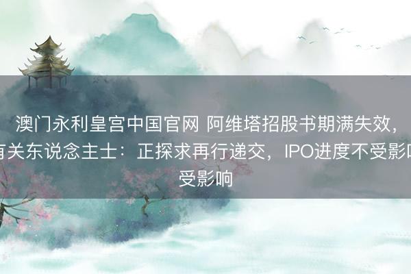 澳门永利皇宫中国官网 阿维塔招股书期满失效,有关东说念主士:正探求再行递交,IPO进度不受影响