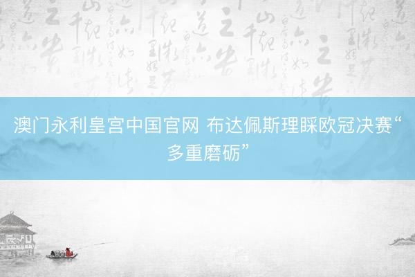 澳门永利皇宫中国官网 布达佩斯理睬欧冠决赛“多重磨砺”