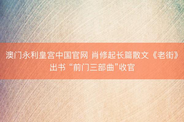 澳门永利皇宫中国官网 肖修起长篇散文《老街》出书 “前门三部曲”收官