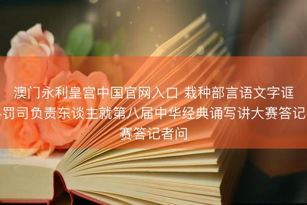 澳门永利皇宫中国官网入口 栽种部言语文字诓骗科罚司负责东谈主就第八届中华经典诵写讲大赛答记者问