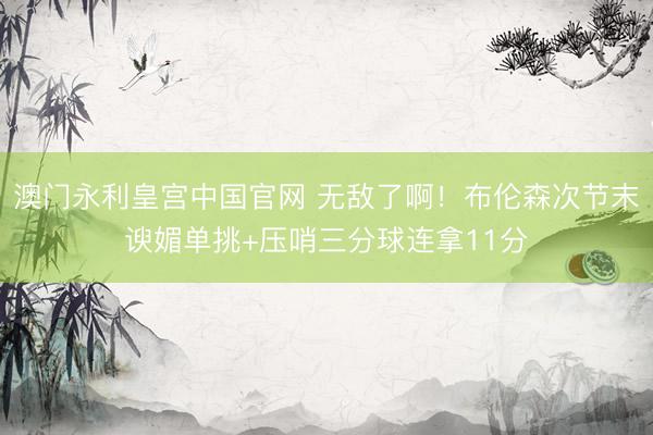 澳门永利皇宫中国官网 无敌了啊！布伦森次节末谀媚单挑+压哨三分球连拿11分