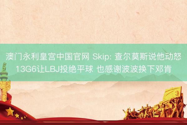 澳门永利皇宫中国官网 Skip: 查尔莫斯说他动怒13G6让LBJ投绝平球 也感谢波波换下邓肯