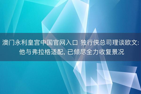 澳门永利皇宫中国官网入口 独行侠总司理谈欧文: 他与弗拉格适配, 已倾尽全力收复景况