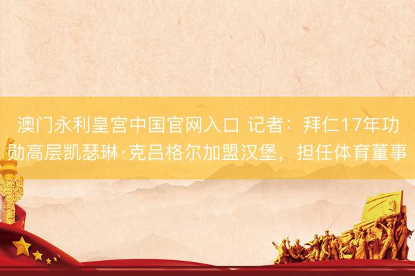 澳门永利皇宫中国官网入口 记者：拜仁17年功勋高层凯瑟琳·克吕格尔加盟汉堡，担任体育董事