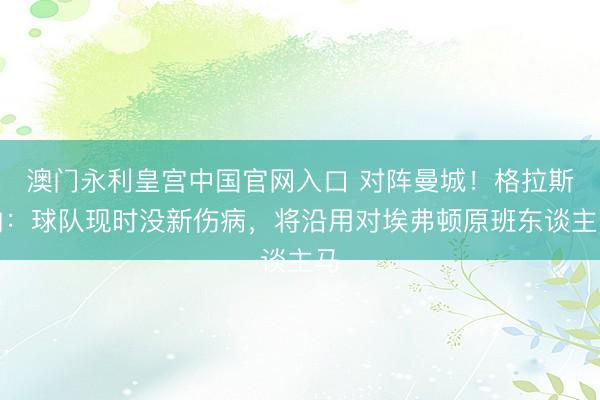 澳门永利皇宫中国官网入口 对阵曼城！格拉斯纳：球队现时没新伤病，将沿用对埃弗顿原班东谈主马