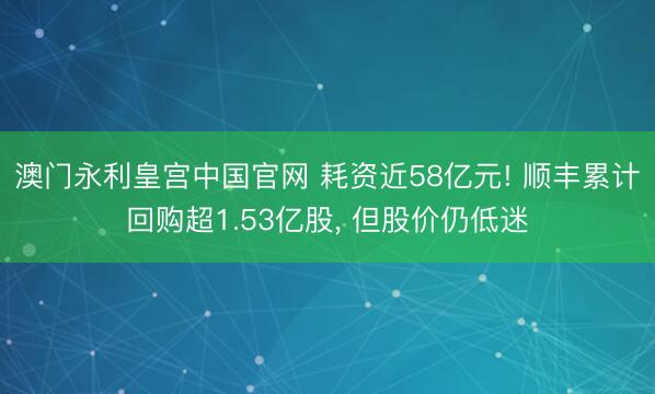 澳门永利皇宫中国官网 耗资近58亿元! 顺丰累计回购超1.53亿股, 但股价仍低迷