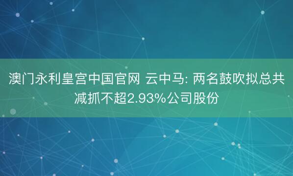 澳门永利皇宫中国官网 云中马: 两名鼓吹拟总共减抓不超2.93%公司股份