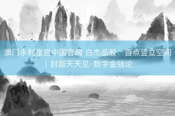 澳门永利皇宫中国官网 白杰品股:百点竖立空间|封面天天见·数字金钱论