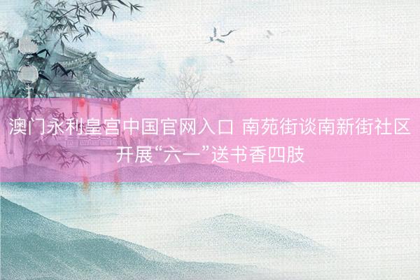 澳门永利皇宫中国官网入口 南苑街谈南新街社区开展“六一”送书香四肢