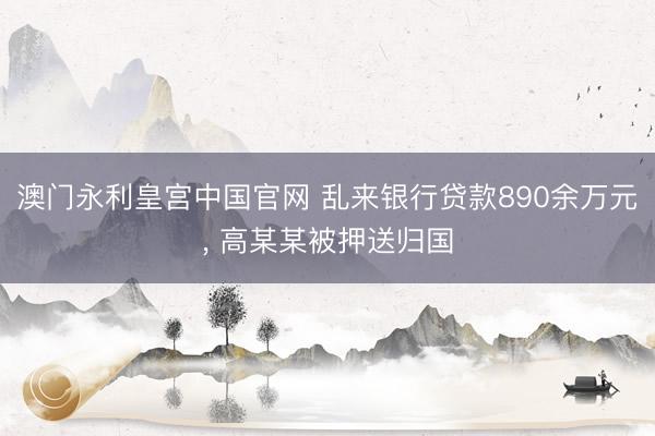 澳门永利皇宫中国官网 乱来银行贷款890余万元， 高某某被押送归国