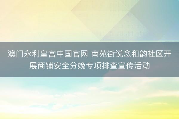 澳门永利皇宫中国官网 南苑街说念和韵社区开展商铺安全分娩专项排查宣传活动