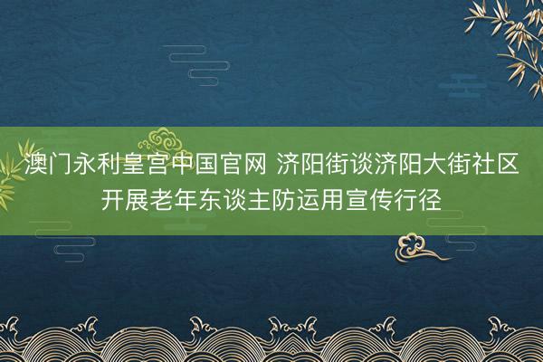 澳门永利皇宫中国官网 济阳街谈济阳大街社区开展老年东谈主防运用宣传行径