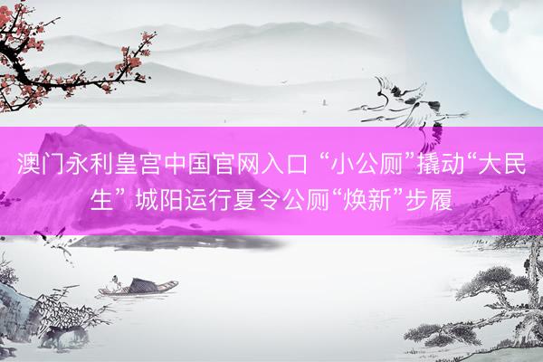 澳门永利皇宫中国官网入口 “小公厕”撬动“大民生” 城阳运行夏令公厕“焕新”步履