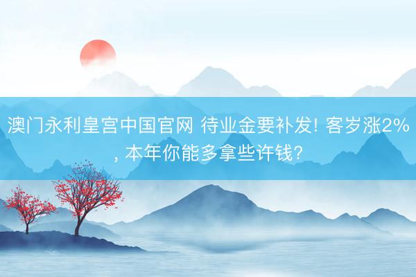 澳门永利皇宫中国官网 待业金要补发! 客岁涨2%， 本年你能多拿些许钱?