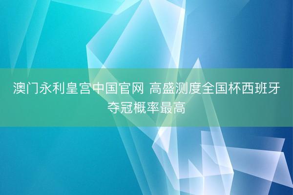 澳门永利皇宫中国官网 高盛测度全国杯西班牙夺冠概率最高