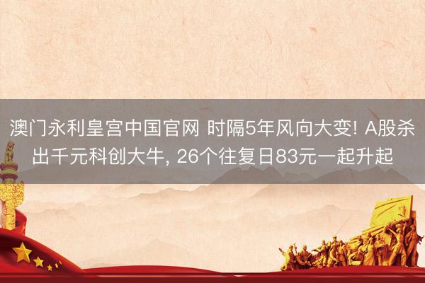 澳门永利皇宫中国官网 时隔5年风向大变! A股杀出千元科创大牛， 26个往复日83元一起升起