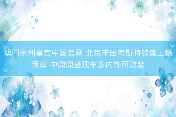 澳门永利皇宫中国官网 北京丰田考斯特销售工场保举 中鼎鼎盛现车多内饰可改装