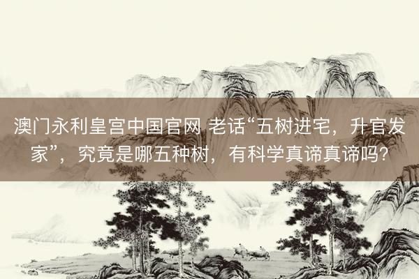 澳门永利皇宫中国官网 老话“五树进宅，升官发家”，究竟是哪五种树，有科学真谛真谛吗？