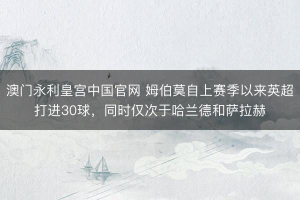 澳门永利皇宫中国官网 姆伯莫自上赛季以来英超打进30球,同时仅次于哈兰德和萨拉赫
