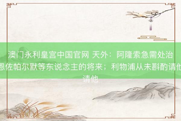 澳门永利皇宫中国官网 天外：阿隆索急需处治恩佐帕尔默等东说念主的将来；利物浦从未斟酌请他