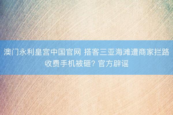 澳门永利皇宫中国官网 搭客三亚海滩遭商家拦路收费手机被砸? 官方辟谣