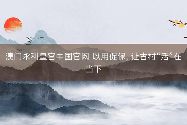 澳门永利皇宫中国官网 以用促保, 让古村“活”在当下